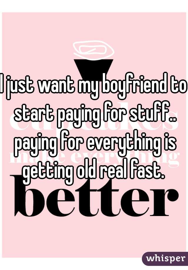 I just want my boyfriend to start paying for stuff.. paying for everything is getting old real fast. 