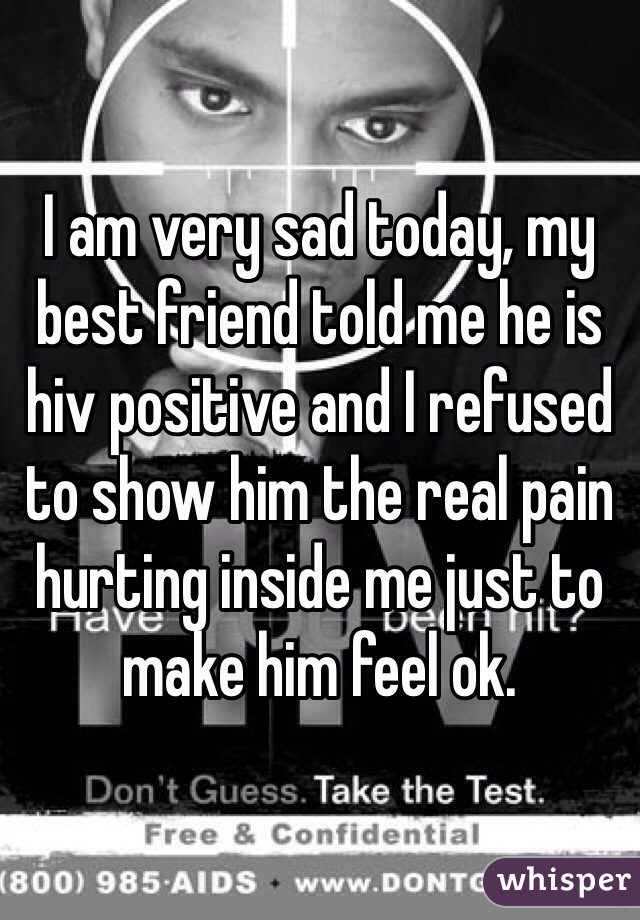 I am very sad today, my best friend told me he is hiv positive and I refused to show him the real pain hurting inside me just to make him feel ok.
