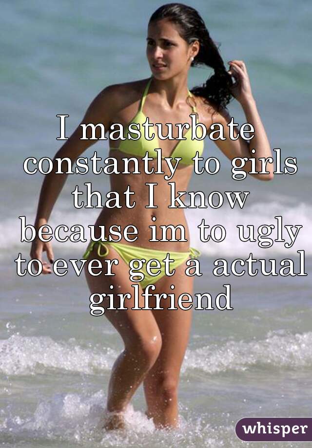 I masturbate constantly to girls that I know because im to ugly to ever get a actual girlfriend
