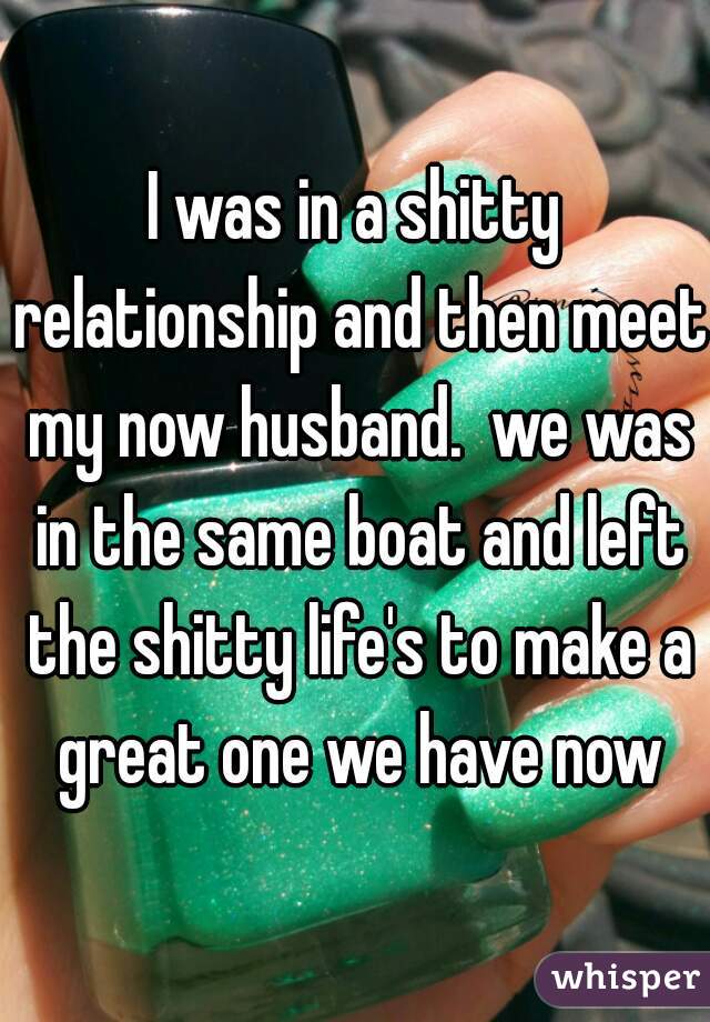 I was in a shitty relationship and then meet my now husband.  we was in the same boat and left the shitty life's to make a great one we have now