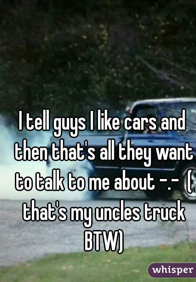 I tell guys I like cars and then that's all they want to talk to me about -.-  ( that's my uncles truck BTW)