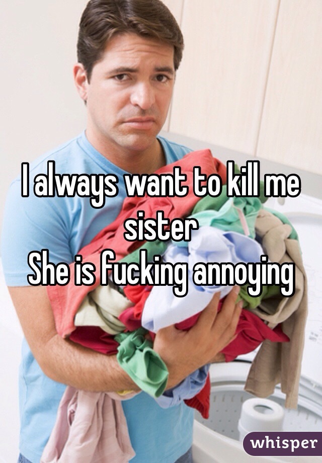 I always want to kill me sister 
She is fucking annoying 