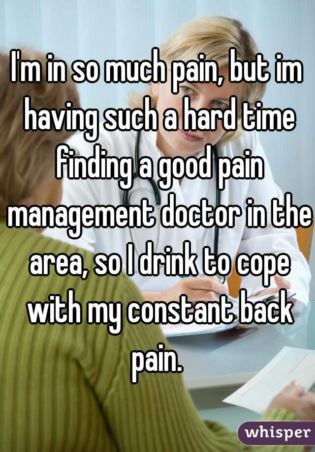 I'm in so much pain, but im having such a hard time finding a good pain management doctor in the area, so I drink to cope with my constant back pain. 