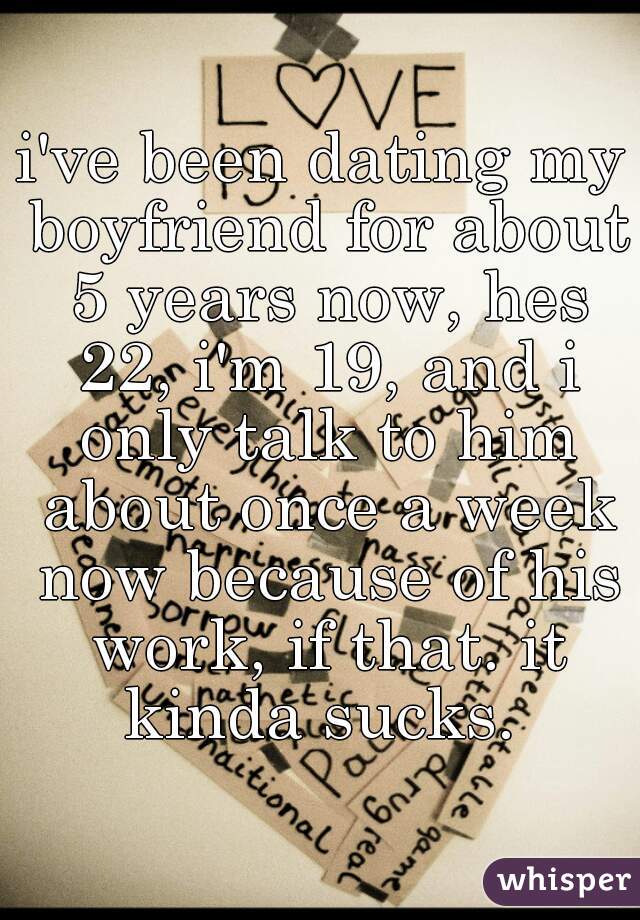 i've been dating my boyfriend for about 5 years now, hes 22, i'm 19, and i only talk to him about once a week now because of his work, if that. it kinda sucks. 