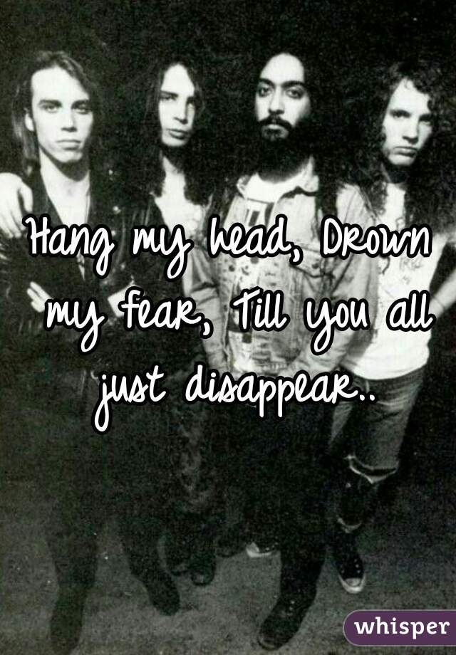 Hang my head, Drown my fear, Till you all just disappear..