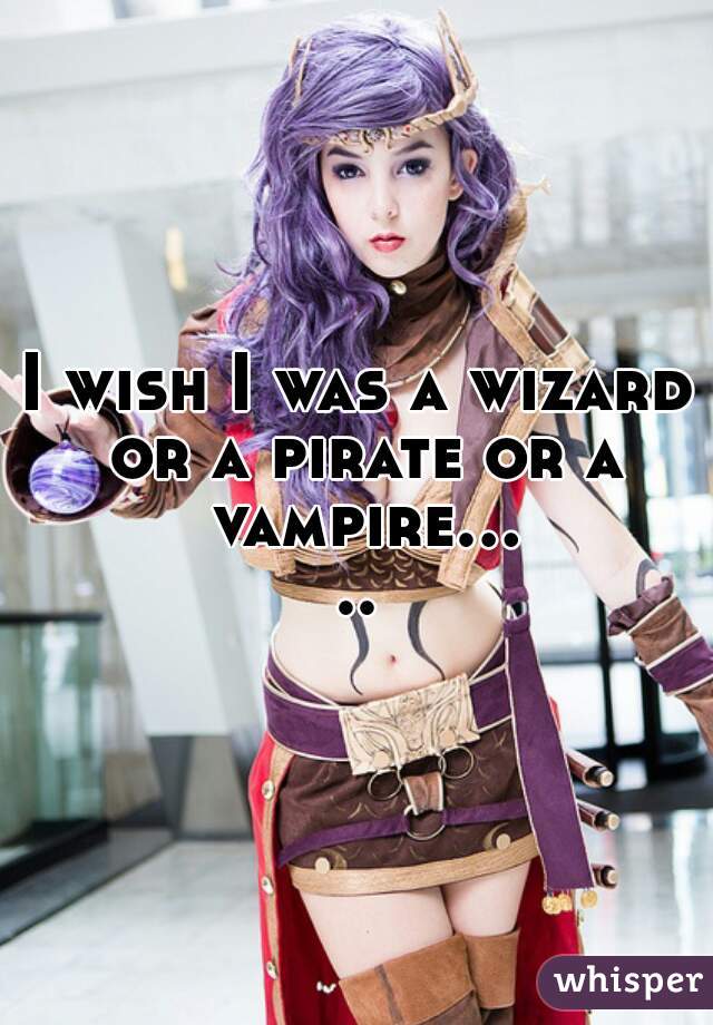 I wish I was a wizard or a pirate or a vampire.....