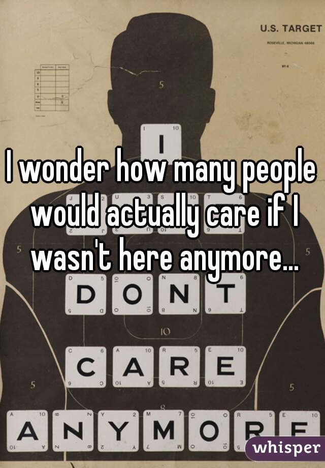 I wonder how many people would actually care if I wasn't here anymore...