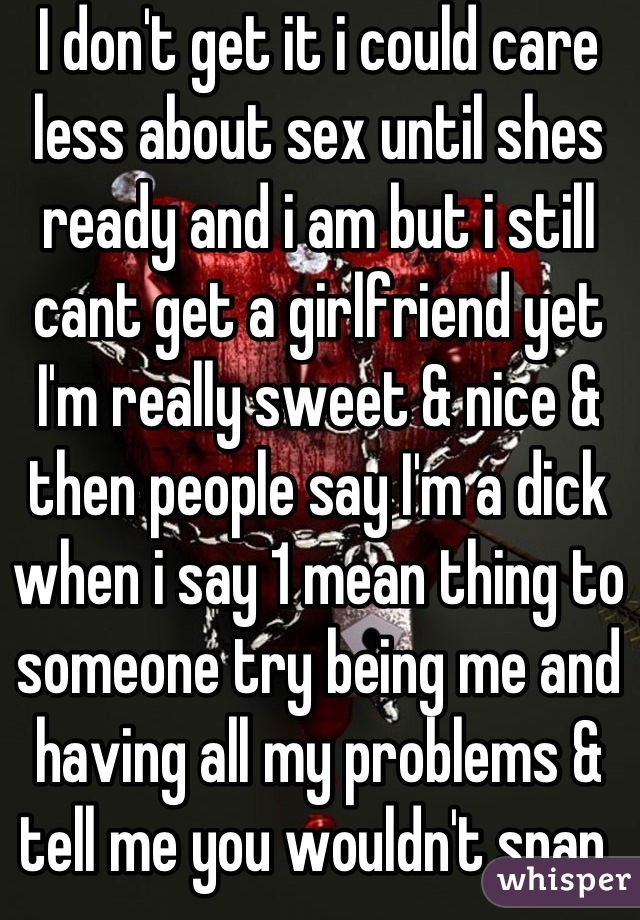 I don't get it i could care less about sex until shes ready and i am but i still cant get a girlfriend yet I'm really sweet & nice & then people say I'm a dick when i say 1 mean thing to someone try being me and having all my problems & tell me you wouldn't snap 