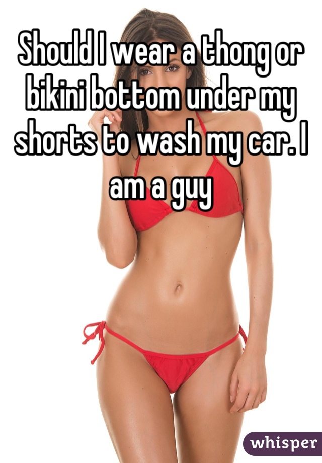 Should I wear a thong or bikini bottom under my shorts to wash my car. I am a guy