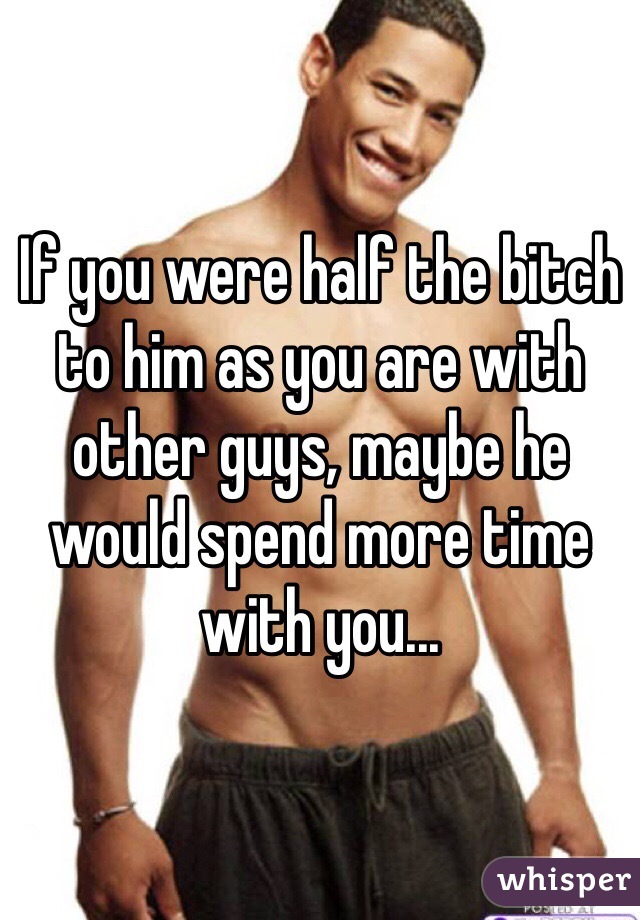 If you were half the bitch to him as you are with other guys, maybe he would spend more time with you...