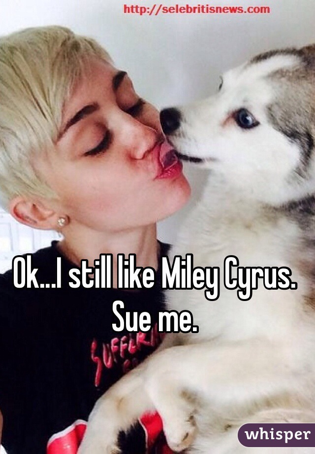 Ok...I still like Miley Cyrus. Sue me.