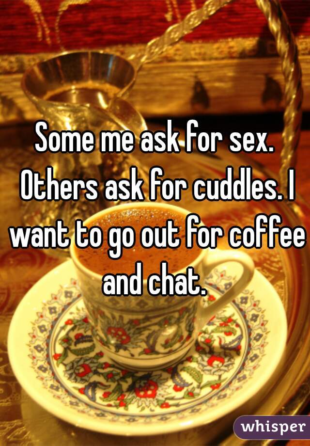 Some me ask for sex. Others ask for cuddles. I want to go out for coffee and chat. 