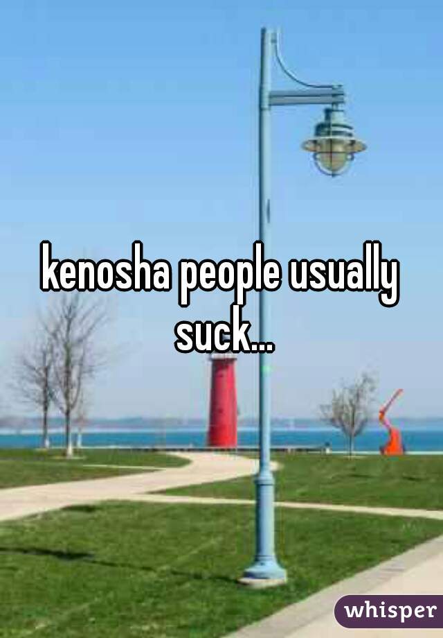 kenosha people usually suck...