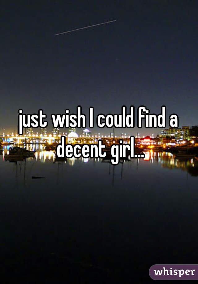 just wish I could find a decent girl...