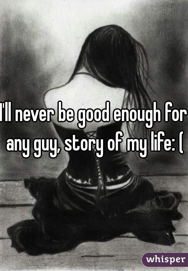 I'll never be good enough for any guy, story of my life: (