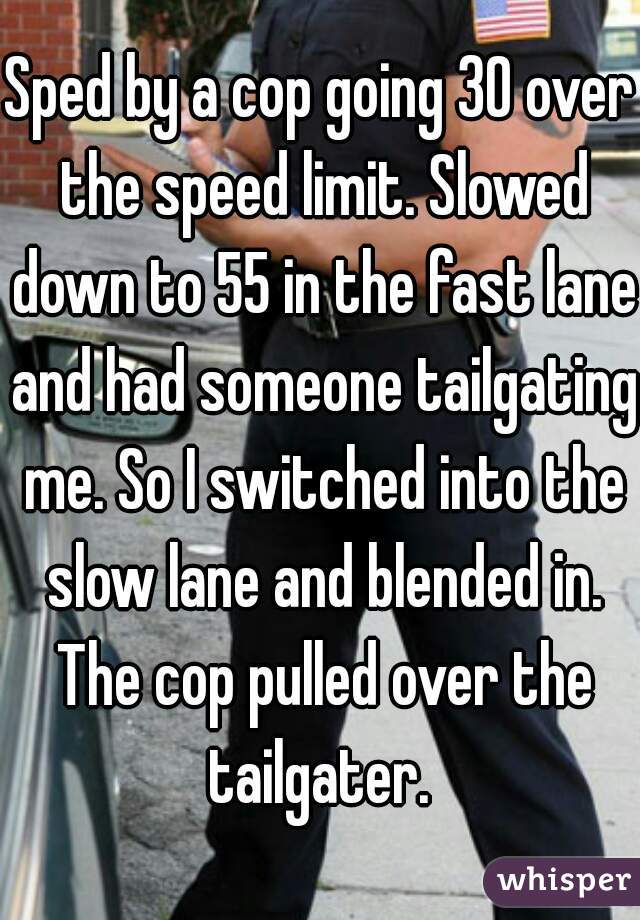 Sped by a cop going 30 over the speed limit. Slowed down to 55 in the fast lane and had someone tailgating me. So I switched into the slow lane and blended in. The cop pulled over the tailgater. 