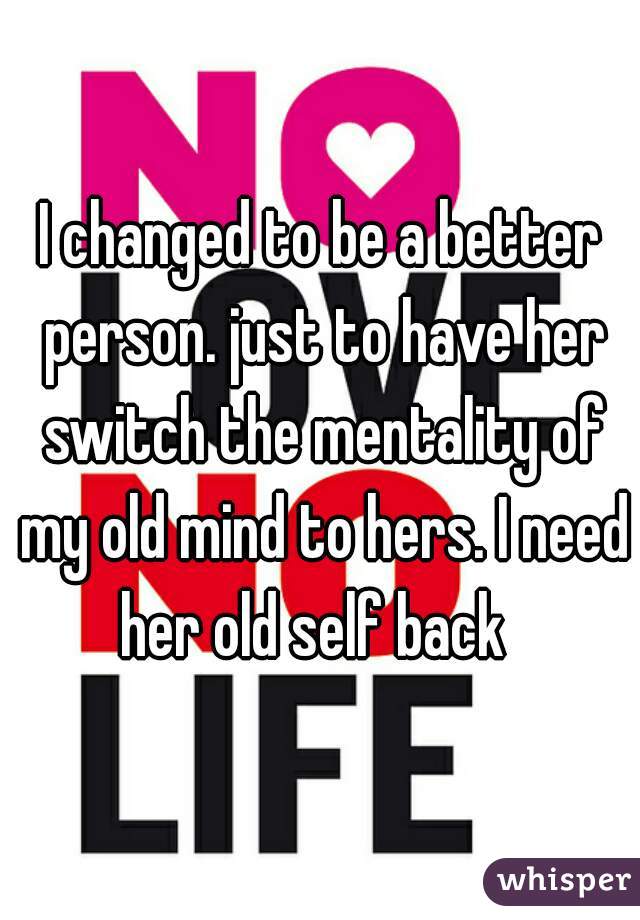 I changed to be a better person. just to have her switch the mentality of my old mind to hers. I need her old self back  