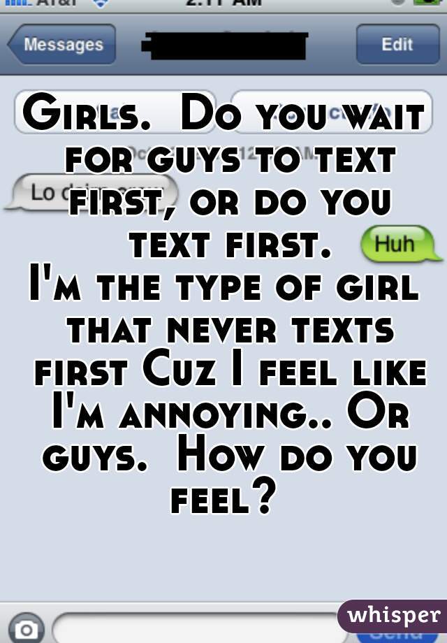 Girls.  Do you wait for guys to text first, or do you text first. 
I'm the type of girl that never texts first Cuz I feel like I'm annoying.. Or guys.  How do you feel? 