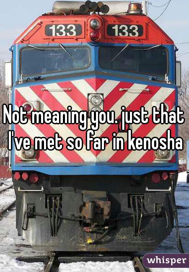 Not meaning you. just that I've met so far in kenosha