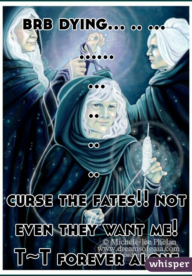 brb dying... .. ... ...... .........
 curse the fates!! not even they want me! T~T forever alone