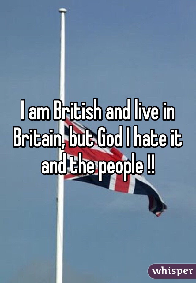 I am British and live in Britain, but God I hate it and the people !! 