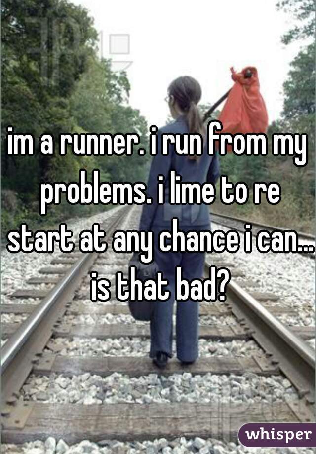 im a runner. i run from my problems. i lime to re start at any chance i can... is that bad?