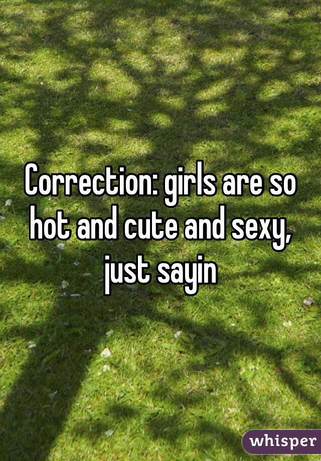Correction: girls are so hot and cute and sexy, just sayin 