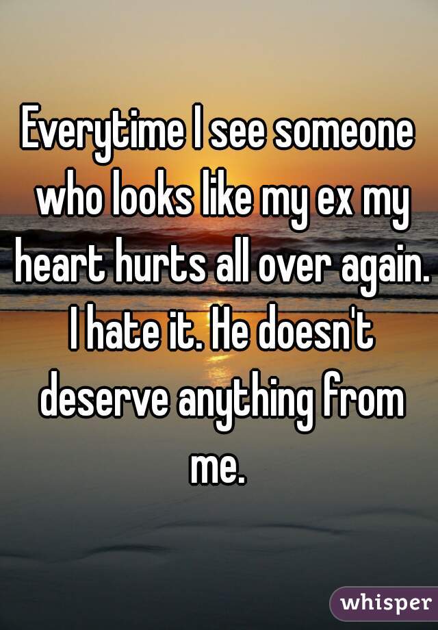 Everytime I see someone who looks like my ex my heart hurts all over again. I hate it. He doesn't deserve anything from me. 