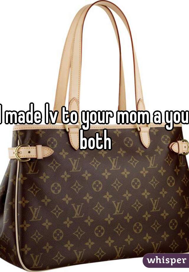 I made lv to your mom a you both