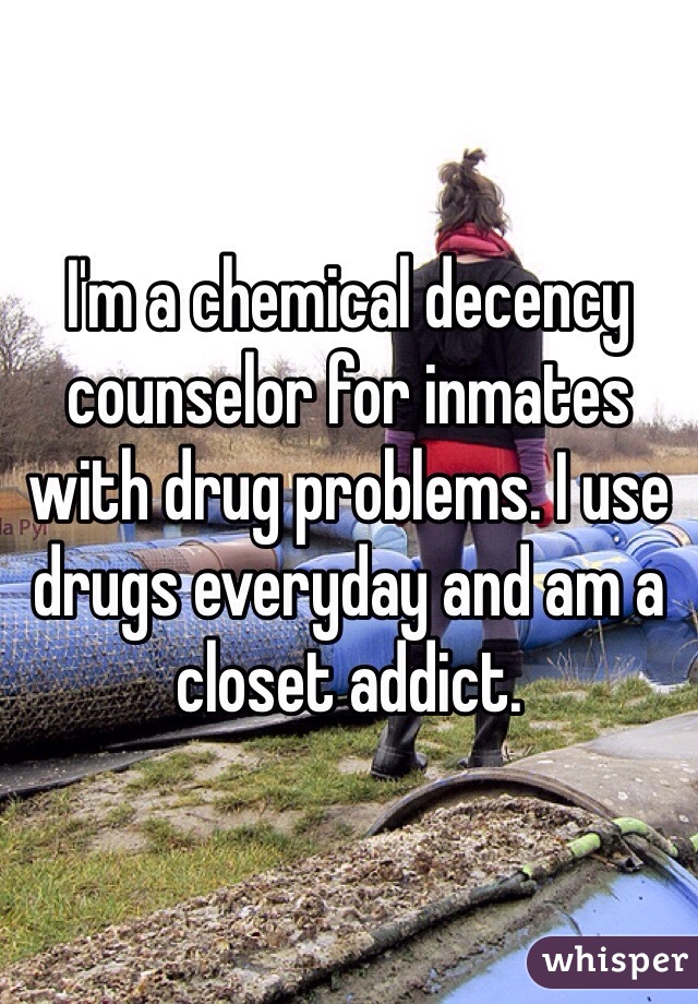 I'm a chemical decency counselor for inmates with drug problems. I use drugs everyday and am a closet addict.