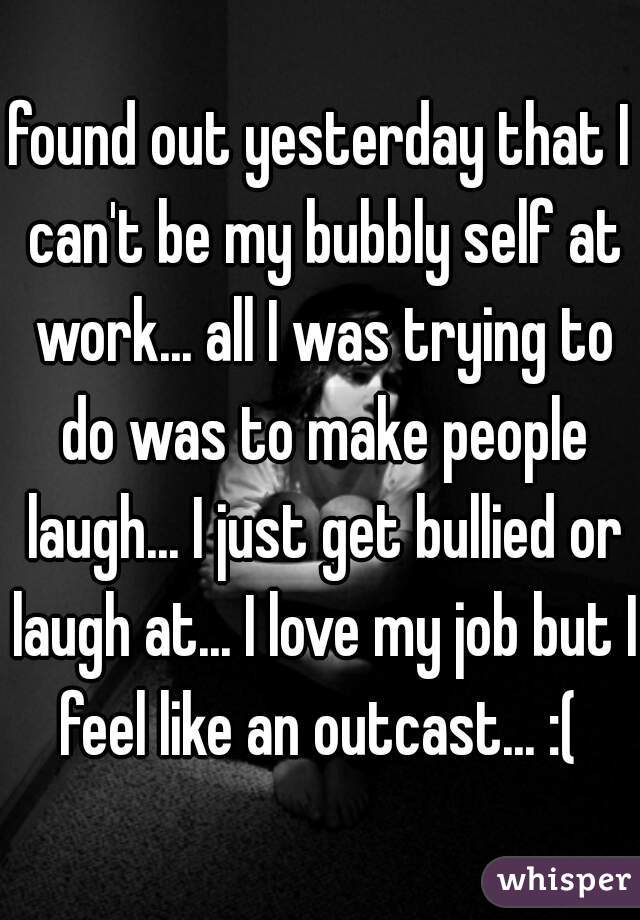 found out yesterday that I can't be my bubbly self at work... all I was trying to do was to make people laugh... I just get bullied or laugh at... I love my job but I feel like an outcast... :( 