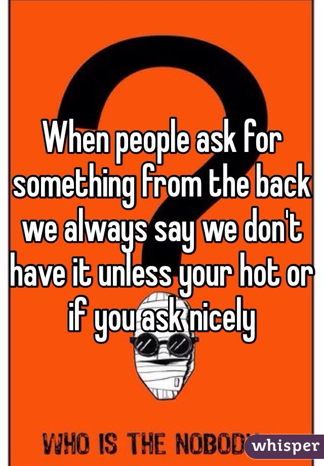 When people ask for something from the back we always say we don't have it unless your hot or if you ask nicely