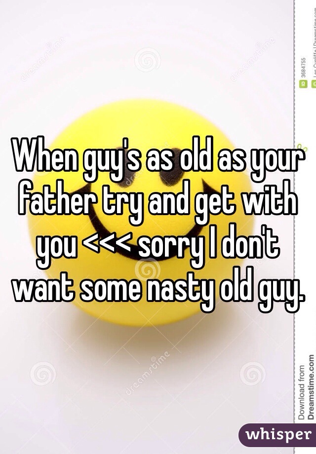 When guy's as old as your father try and get with you <<< sorry I don't want some nasty old guy. 