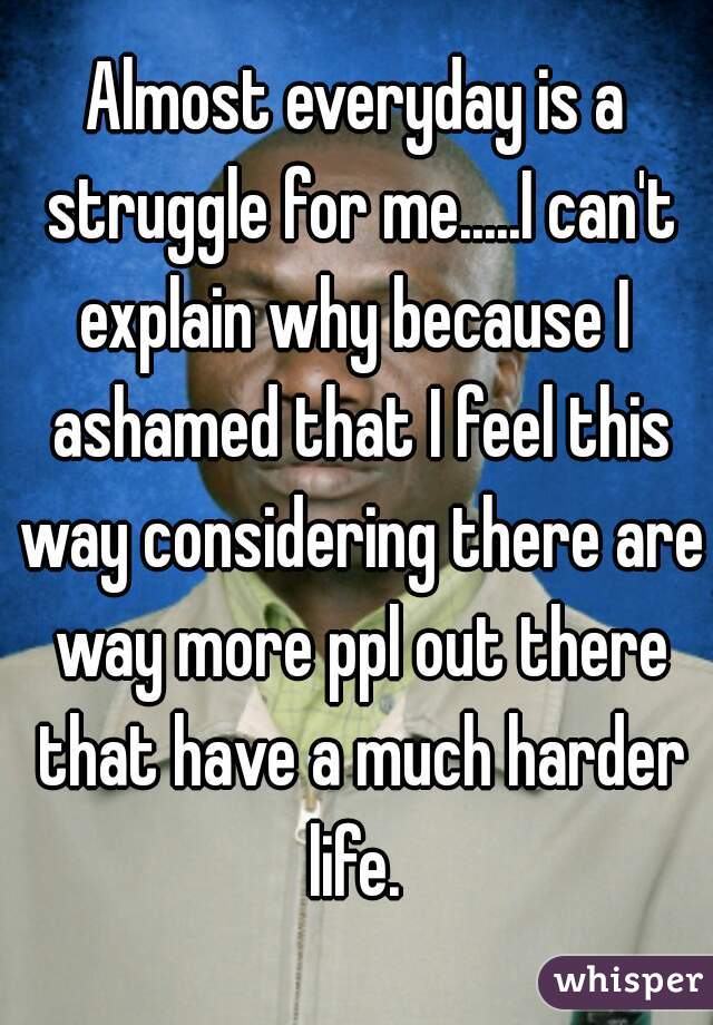 Almost everyday is a struggle for me.....I can't explain why because I  ashamed that I feel this way considering there are way more ppl out there that have a much harder life. 