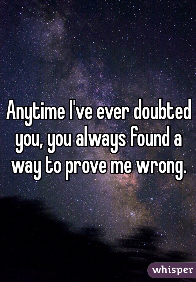 Anytime I've ever doubted you, you always found a way to prove me wrong.