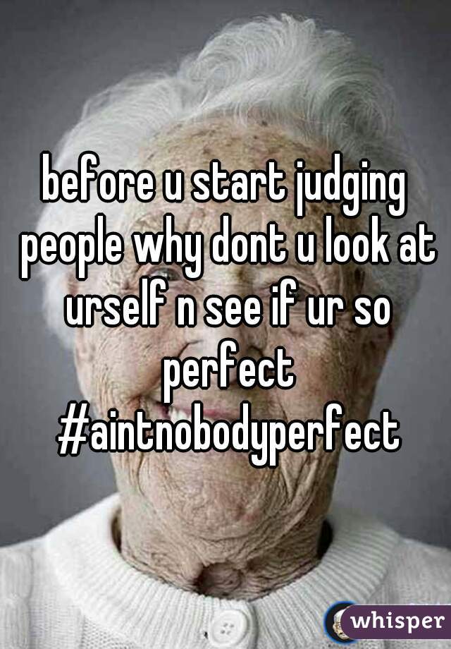 before u start judging people why dont u look at urself n see if ur so perfect #aintnobodyperfect