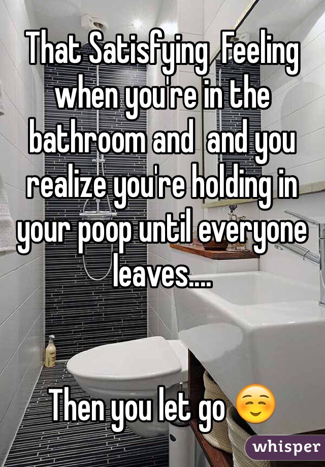 That Satisfying  Feeling  when you're in the bathroom and  and you realize you're holding in your poop until everyone leaves.... 


Then you let go ☺️