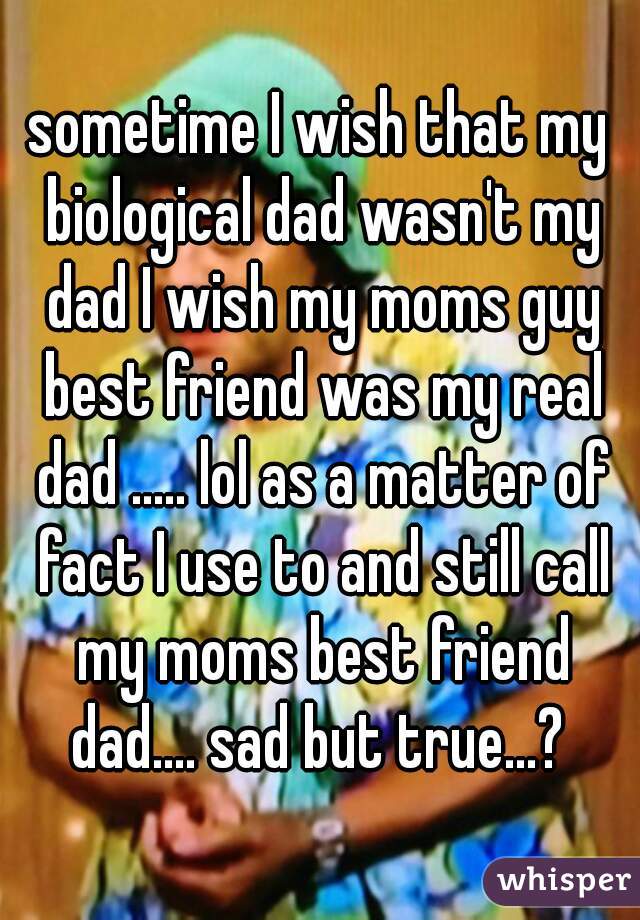sometime I wish that my biological dad wasn't my dad I wish my moms guy best friend was my real dad ..... lol as a matter of fact I use to and still call my moms best friend dad.... sad but true...? 