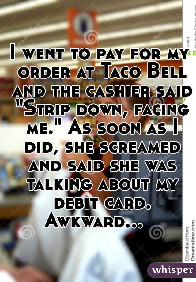 I went to pay for my order at Taco Bell and the cashier said "Strip down, facing me." As soon as I did, she screamed and said she was talking about my debit card. Awkward...     