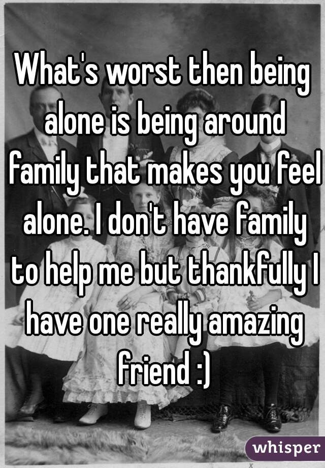 What's worst then being alone is being around family that makes you feel alone. I don't have family to help me but thankfully I have one really amazing friend :)