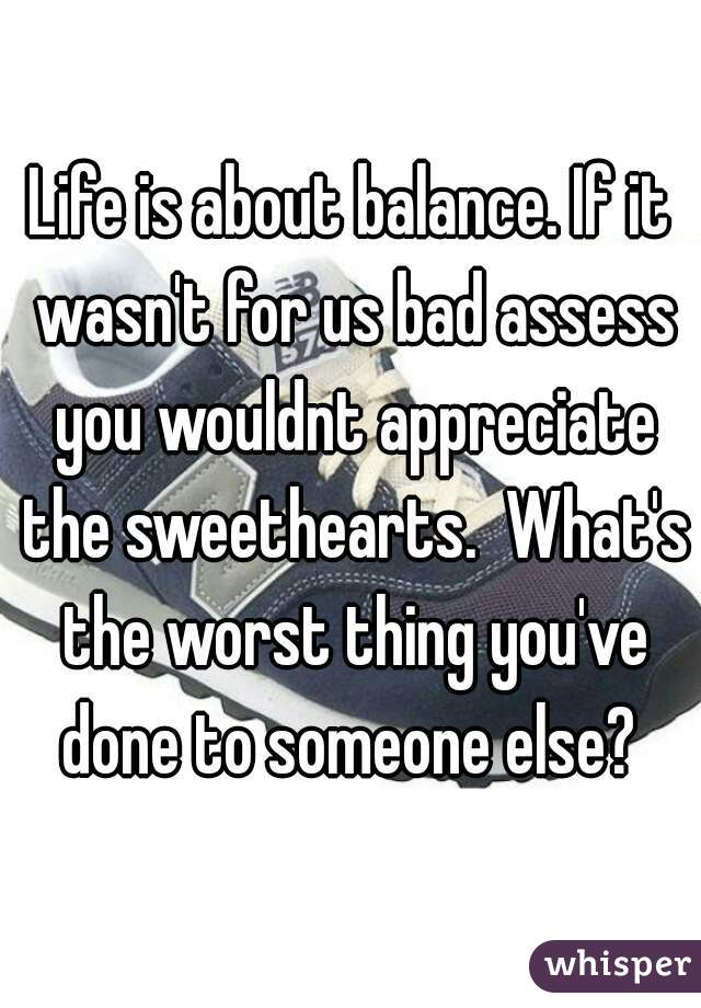 Life is about balance. If it wasn't for us bad assess you wouldnt appreciate the sweethearts.  What's the worst thing you've done to someone else? 