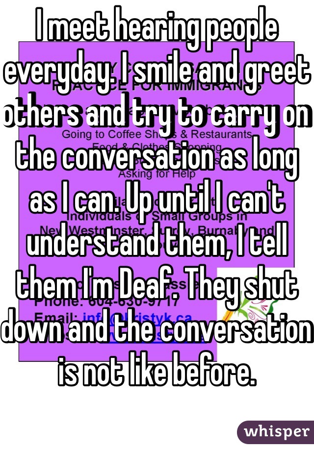 I meet hearing people everyday. I smile and greet others and try to carry on the conversation as long as I can. Up until I can't understand them, I tell them I'm Deaf. They shut down and the conversation is not like before. 