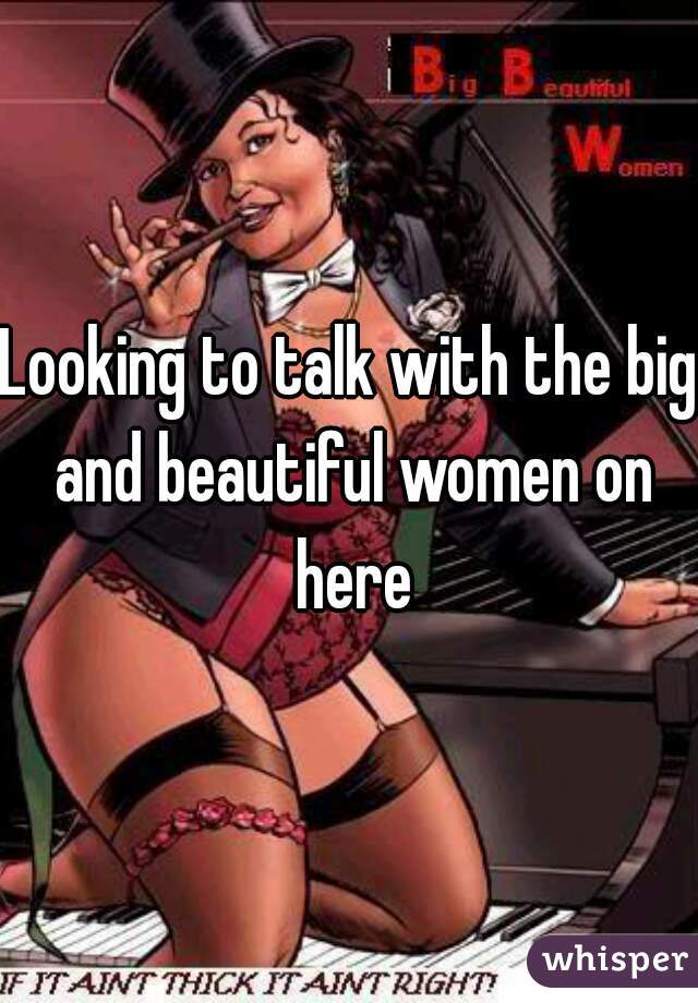 Looking to talk with the big and beautiful women on here