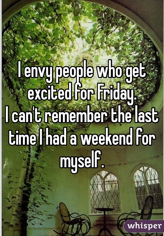 I envy people who get excited for Friday. 
I can't remember the last time I had a weekend for myself.