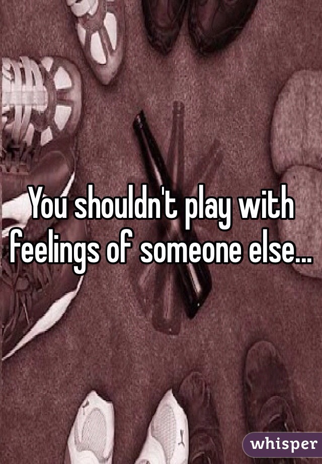 You shouldn't play with feelings of someone else...