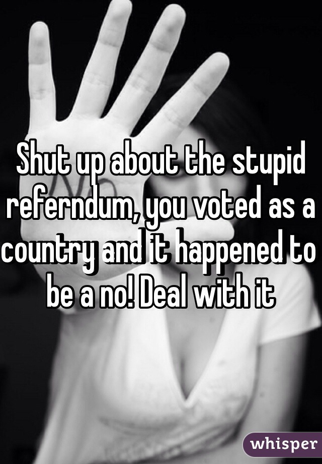 Shut up about the stupid referndum, you voted as a country and it happened to be a no! Deal with it 