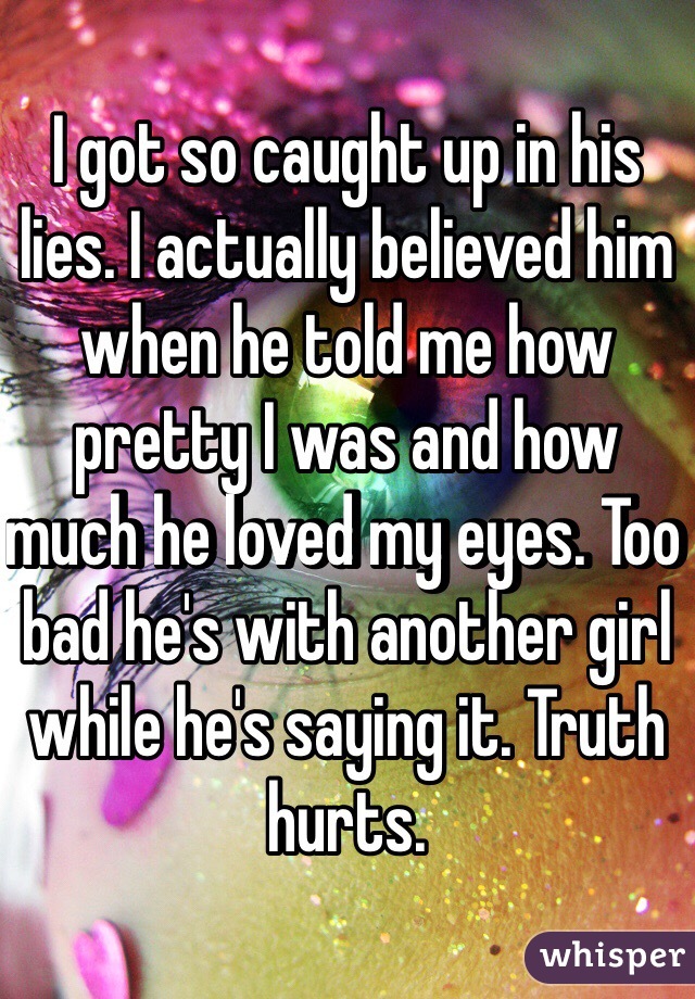 I got so caught up in his lies. I actually believed him when he told me how pretty I was and how much he loved my eyes. Too bad he's with another girl while he's saying it. Truth hurts.