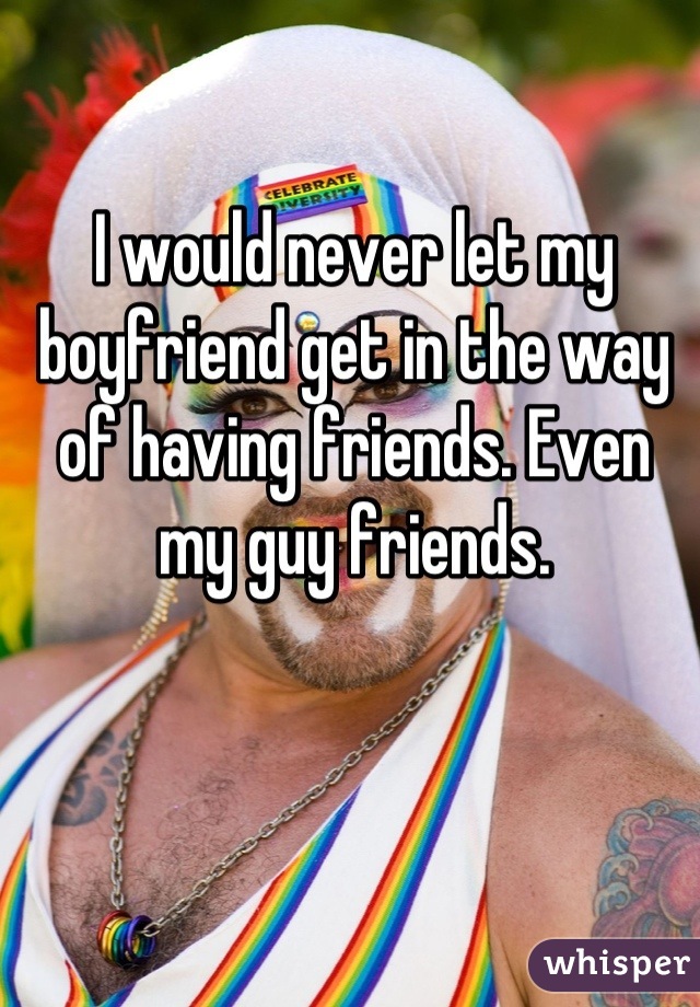I would never let my boyfriend get in the way of having friends. Even my guy friends.