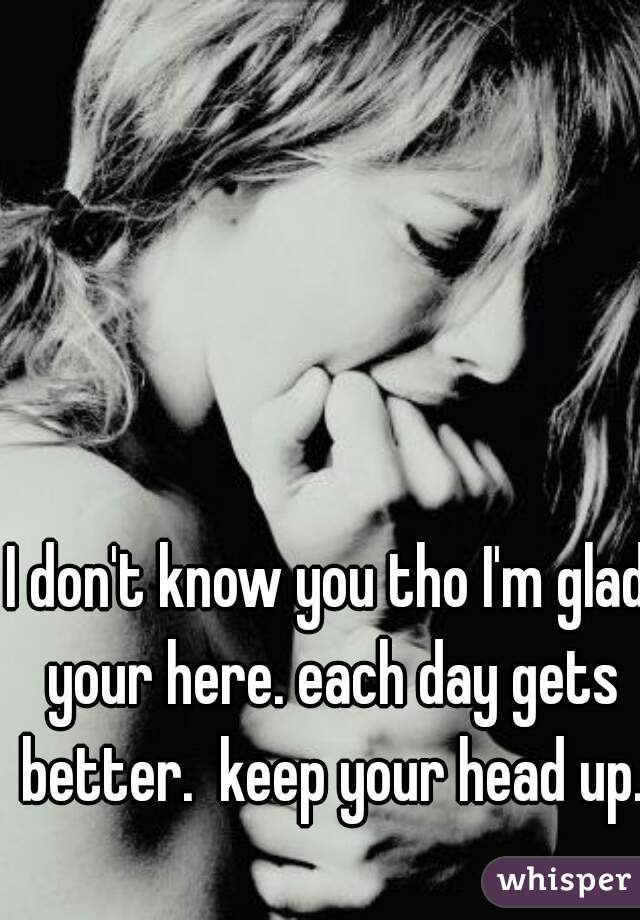 I don't know you tho I'm glad your here. each day gets better.  keep your head up.