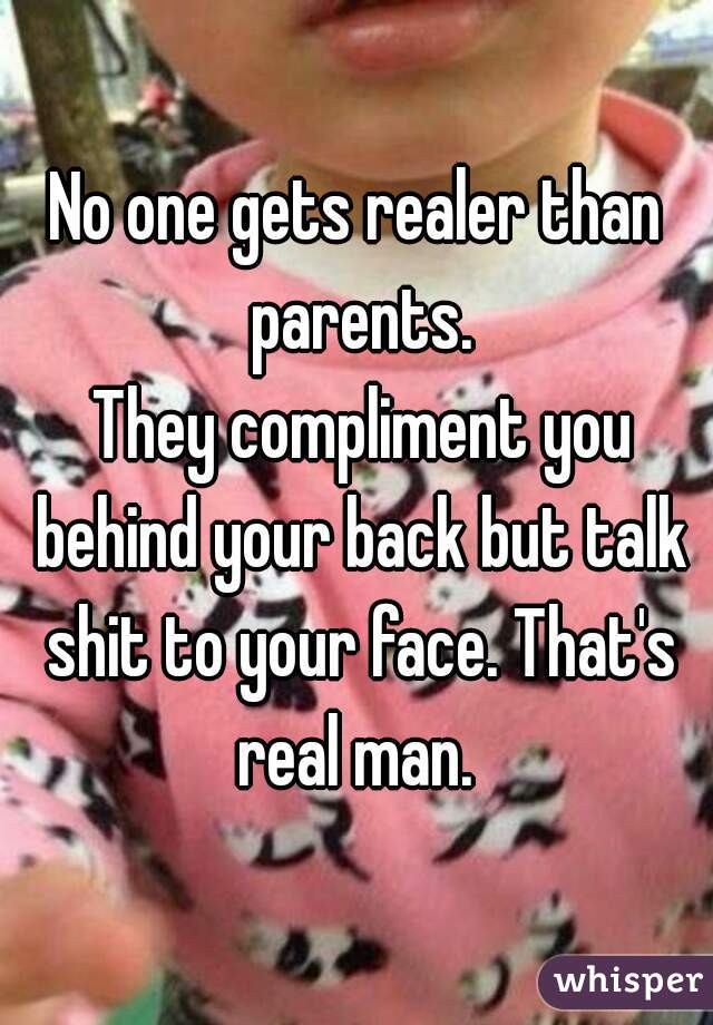 No one gets realer than parents.

 They compliment you behind your back but talk shit to your face. That's real man. 